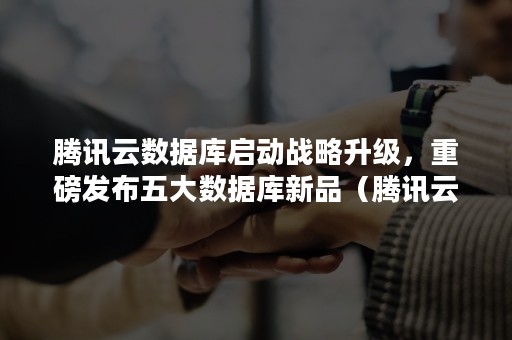 腾讯云数据库启动战略升级，重磅发布五大数据库新品（腾讯云数据库）