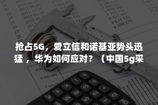 抢占5G，爱立信和诺基亚势头迅猛 ，华为如何应对？（中国5g采用爱立信和诺基亚）