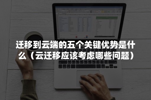 迁移到云端的五个关键优势是什么（云迁移应该考虑哪些问题）