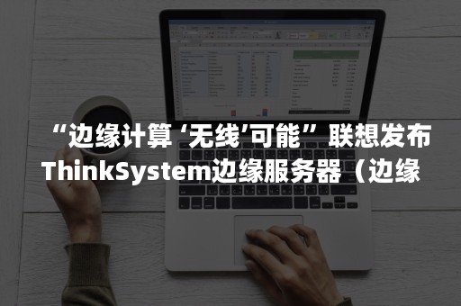 “边缘计算 ‘无线’可能”联想发布ThinkSystem边缘服务器（边缘计算网关）