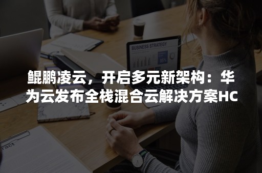鲲鹏凌云，开启多元新架构：华为云发布全栈混合云解决方案HCS 6.5（华为鲲鹏 架构）