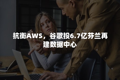 抗衡AWS，谷歌投6.7亿芬兰再建数据中心