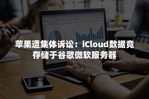 苹果遭集体诉讼：iCloud数据竟存储于谷歌微软服务器