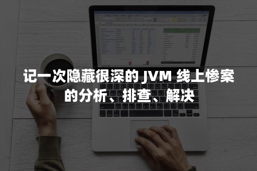 记一次隐藏很深的 JVM 线上惨案的分析、排查、解决