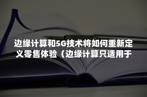 边缘计算和5G技术将如何重新定义零售体验（边缘计算只适用于5G网络）