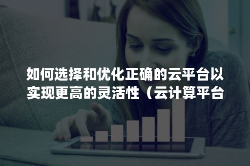 如何选择和优化正确的云平台以实现更高的灵活性（云计算平台可以灵活的提供各种功能）