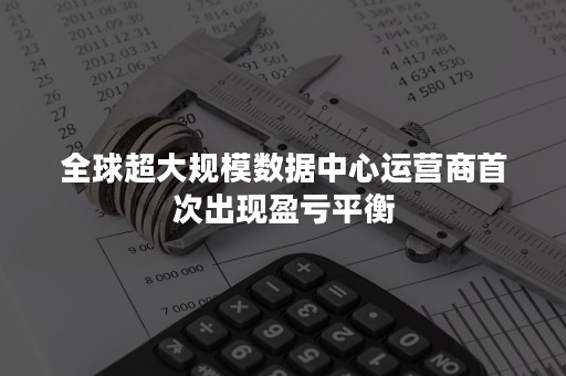 全球超大规模数据中心运营商首次出现盈亏平衡