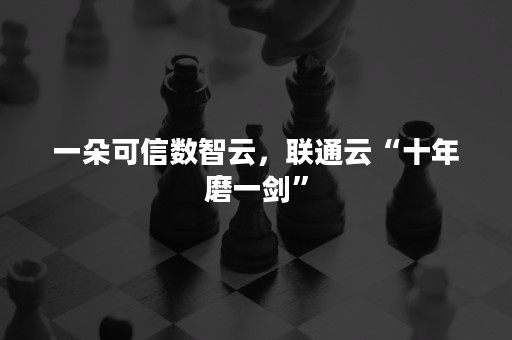 一朵可信数智云，联通云“十年磨一剑”