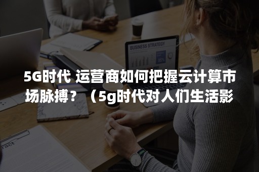5G时代 运营商如何把握云计算市场脉搏？（5g时代对人们生活影响）