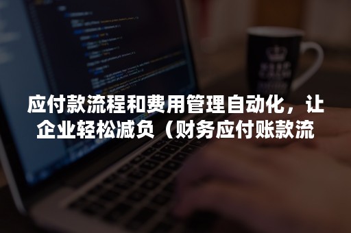 应付款流程和费用管理自动化，让企业轻松减负（财务应付账款流程优化）