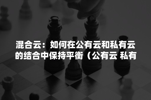 混合云：如何在公有云和私有云的结合中保持平衡（公有云 私有云 混合云定义）