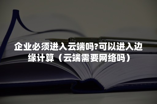 企业必须进入云端吗?可以进入边缘计算（云端需要网络吗）