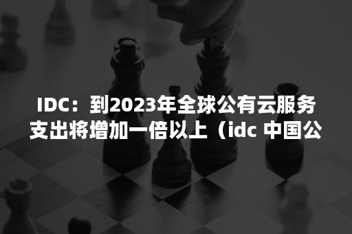 IDC：到2023年全球公有云服务支出将增加一倍以上（idc 中国公有云 2020）