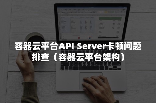 容器云平台API Server卡顿问题排查（容器云平台架构）