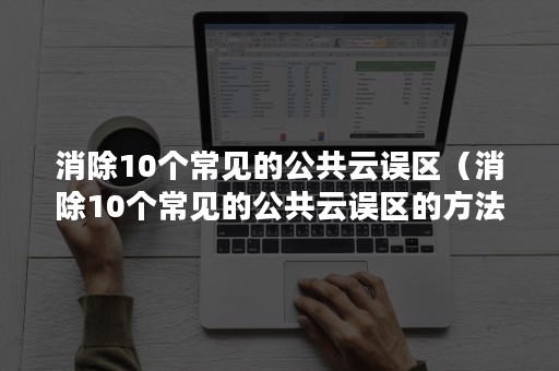 消除10个常见的公共云误区（消除10个常见的公共云误区的方法）