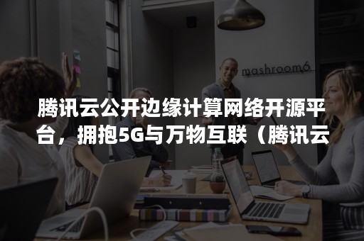 腾讯云公开边缘计算网络开源平台，拥抱5G与万物互联（腾讯云计算社区）