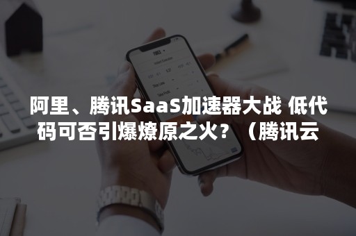 阿里、腾讯SaaS加速器大战 低代码可否引爆燎原之火？（腾讯云 加速器）