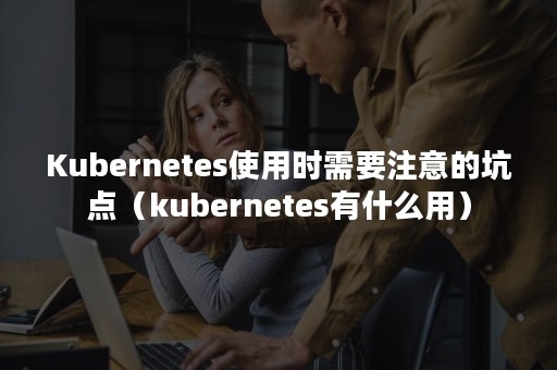 Kubernetes使用时需要注意的坑点（kubernetes有什么用）
