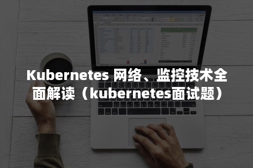 Kubernetes 网络、监控技术全面解读（kubernetes面试题）