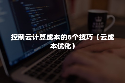 控制云计算成本的6个技巧（云成本优化）