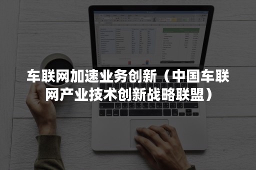 车联网加速业务创新（中国车联网产业技术创新战略联盟）