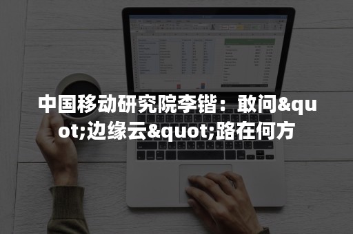 中国移动研究院李锴：敢问"边缘云"路在何方
