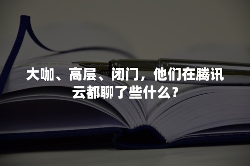 大咖、高层、闭门，他们在腾讯云都聊了些什么？