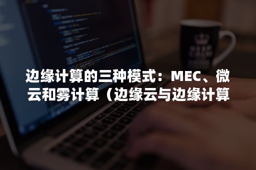 边缘计算的三种模式：MEC、微云和雾计算（边缘云与边缘计算的关系）