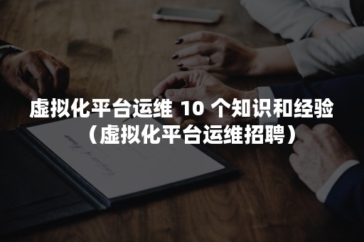 虚拟化平台运维 10 个知识和经验（虚拟化平台运维招聘）