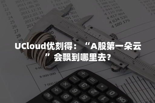 UCloud优刻得：“A股第一朵云”会飘到哪里去？