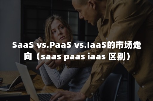 SaaS vs.PaaS vs.IaaS的市场走向（saas paas iaas 区别）