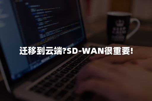 迁移到云端?SD-WAN很重要!