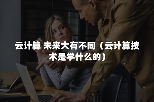 云计算 未来大有不同（云计算技术是学什么的）