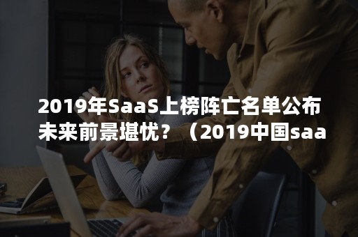 2019年SaaS上榜阵亡名单公布 未来前景堪忧？（2019中国saas企业排名）