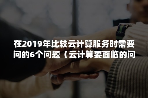 在2019年比较云计算服务时需要问的6个问题（云计算要面临的问题有）