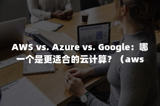 AWS vs. Azure vs. Google：哪一个是更适合的云计算？（aws亚马逊）