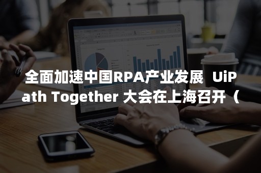 全面加速中国RPA产业发展  UiPath Together 大会在上海召开（RPA行业）