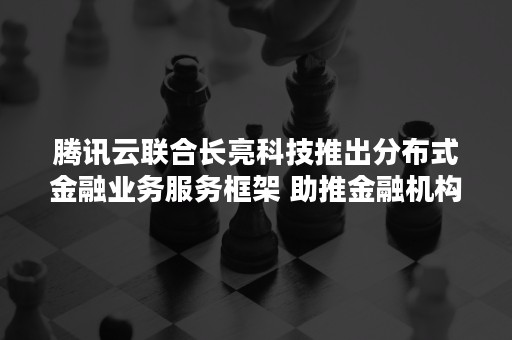 腾讯云联合长亮科技推出分布式金融业务服务框架 助推金融机构数字化转型