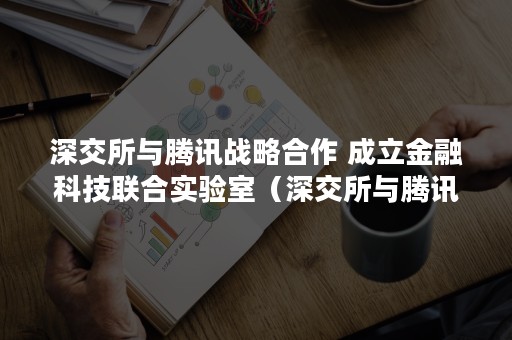 深交所与腾讯战略合作 成立金融科技联合实验室（深交所与腾讯战略合作伙伴）