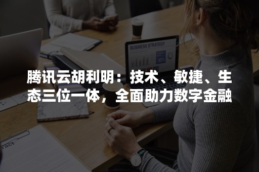 腾讯云胡利明：技术、敏捷、生态三位一体，全面助力数字金融（腾讯云 胡利明 总经理）