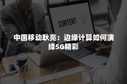 中国移动耿亮：边缘计算如何演绎5G精彩