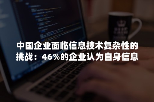 中国企业面临信息技术复杂性的挑战：46%的企业认为自身信息技术环境比两年前更复杂