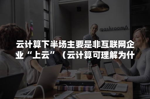 云计算下半场主要是非互联网企业“上云”（云计算可理解为什么）