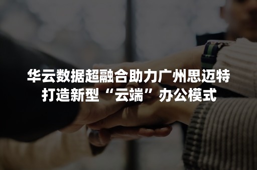 华云数据超融合助力广州思迈特打造新型“云端”办公模式