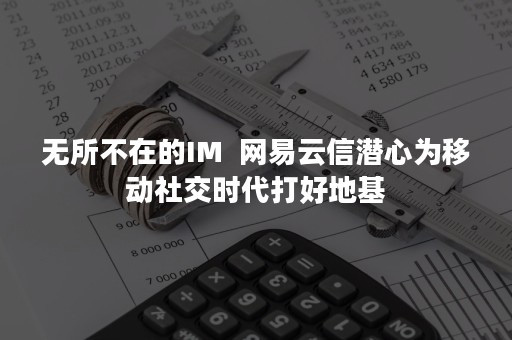 无所不在的IM  网易云信潜心为移动社交时代打好地基