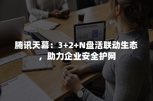 腾讯天幕：3+2+N盘活联动生态，助力企业安全护网