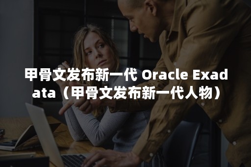 甲骨文发布新一代 Oracle Exadata（甲骨文发布新一代人物）