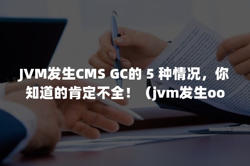 JVM发生CMS GC的 5 种情况，你知道的肯定不全！（jvm发生oom的原因）