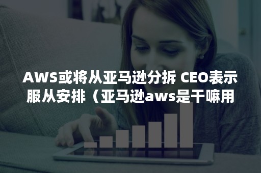 AWS或将从亚马逊分拆 CEO表示服从安排（亚马逊aws是干嘛用的）