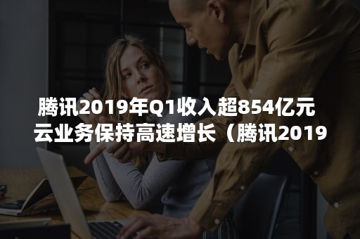 腾讯2019年Q1收入超854亿元 云业务保持高速增长（腾讯2019年产值）